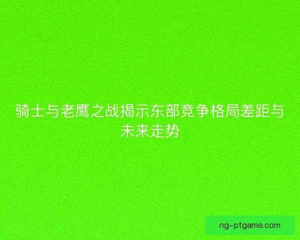 骑士与老鹰之战揭示东部竞争格局差距与未来走势