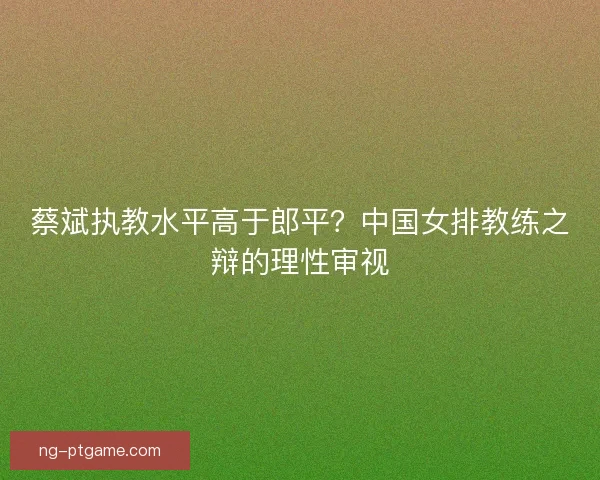 蔡斌执教水平高于郎平？中国女排教练之辩的理性审视