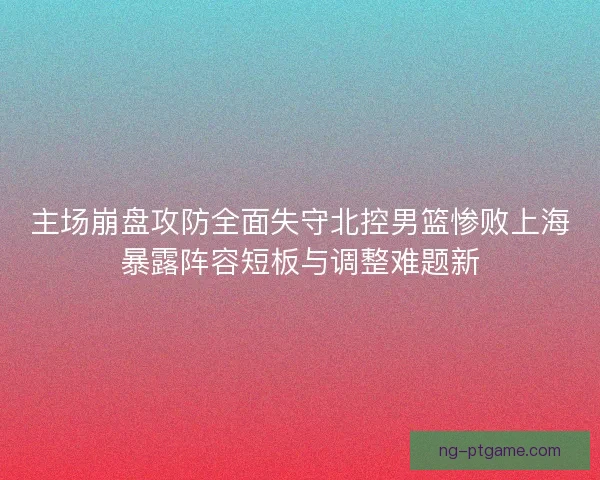 主场崩盘攻防全面失守北控男篮惨败上海暴露阵容短板与调整难题新
