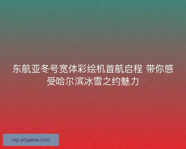 东航亚冬号宽体彩绘机首航启程 带你感受哈尔滨冰雪之约魅力