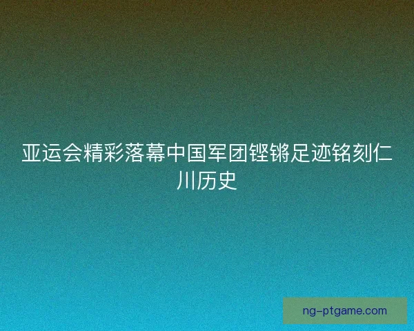 亚运会精彩落幕中国军团铿锵足迹铭刻仁川历史