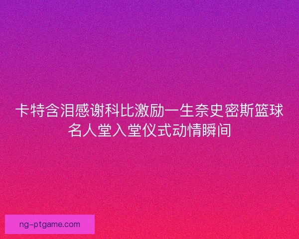 卡特含泪感谢科比激励一生奈史密斯篮球名人堂入堂仪式动情瞬间